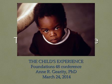 The child's experience THE CHILD'S EXPERIENCE Foundations 48 conference Anne R. Gearity, PhD March 24, 2014 March 24, 2014.