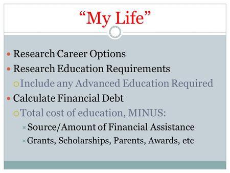 “My Life” Research Career Options Research Education Requirements  Include any Advanced Education Required Calculate Financial Debt  Total cost of education,