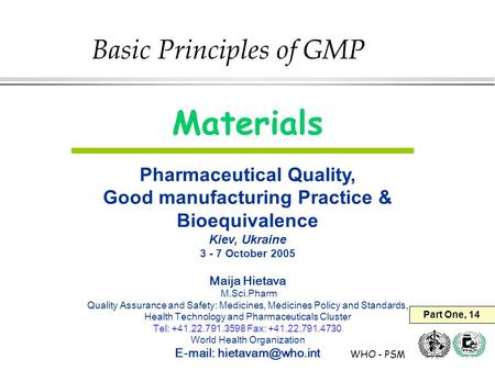 WHO - PSM Materials Pharmaceutical Quality, Good manufacturing Practice & Bioequivalence Kiev, Ukraine 3 - 7 October 2005 Maija Hietava M.Sci.Pharm Quality.