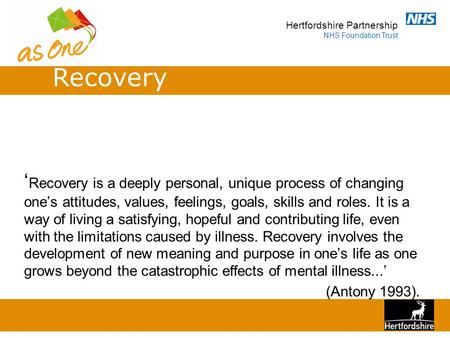 Hertfordshire Partnership NHS Foundation Trust ‘ Recovery is a deeply personal, unique process of changing one’s attitudes, values, feelings, goals, skills.