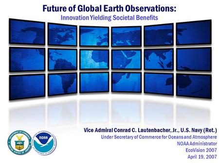 Future of Global Earth Observations: Innovation Yielding Societal Benefits Vice Admiral Conrad C. Lautenbacher, Jr., U.S. Navy (Ret.) Under Secretary of.