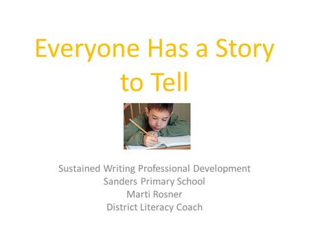 Everyone Has a Story to Tell Sustained Writing Professional Development Sanders Primary School Marti Rosner District Literacy Coach.