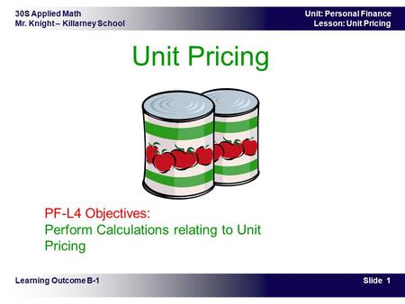 30S Applied Math Mr. Knight – Killarney School Slide 1 Unit: Personal Finance Lesson: Unit Pricing Unit Pricing Learning Outcome B-1 PF-L4 Objectives: