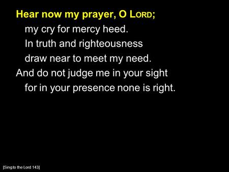 Hear now my prayer, O L ORD ; my cry for mercy heed. In truth and righteousness draw near to meet my need. And do not judge me in your sight for in your.