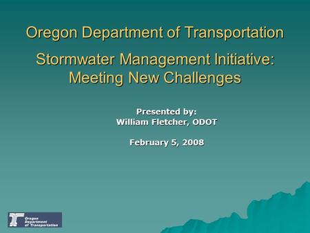 Oregon Department of Transportation Stormwater Management Initiative: Meeting New Challenges Presented by: William Fletcher, ODOT February 5, 2008.