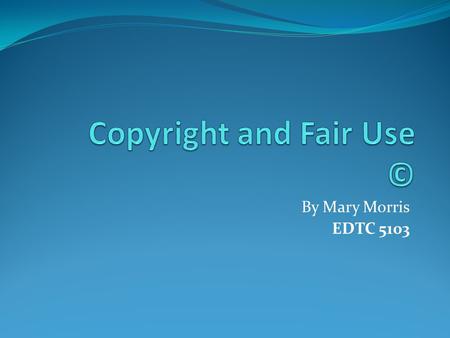 By Mary Morris EDTC 5103. Copyright Copyright is the right to be acknowledged for authorization before someone copies certain work to be used commercially.