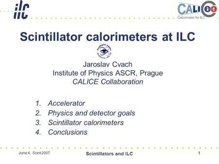 June 4, Scint 2007 Scintillators and ILC 1 Scintillator calorimeters at ILC Jaroslav Cvach Institute of Physics ASCR, Prague CALICE Collaboration 1.Accelerator.