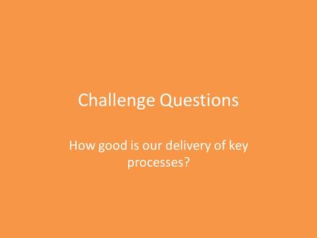 Challenge Questions How good is our delivery of key processes?