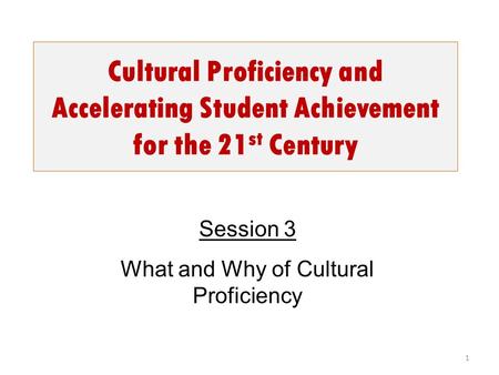 Cultural Proficiency and Accelerating Student Achievement for the 21 st Century 1 Session 3 What and Why of Cultural Proficiency.