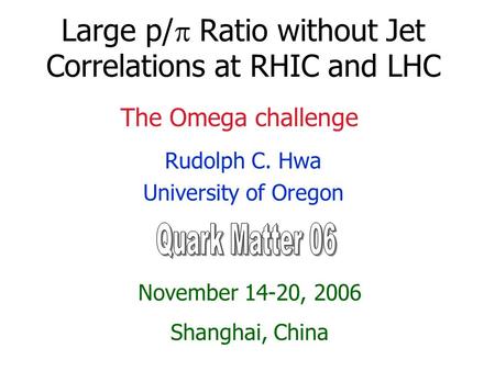 Large p/  Ratio without Jet Correlations at RHIC and LHC Rudolph C. Hwa University of Oregon November 14-20, 2006 Shanghai, China The Omega challenge.