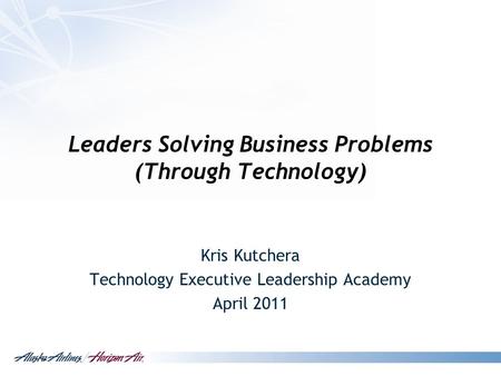 Leaders Solving Business Problems (Through Technology) Kris Kutchera Technology Executive Leadership Academy April 2011.