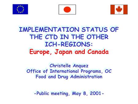 IMPLEMENTATION STATUS OF THE CTD IN THE OTHER ICH-REGIONS: Europe, Japan and Canada Christelle Anquez Office of International Programs, OC Food and Drug.