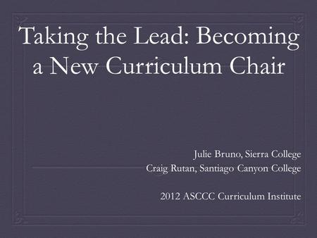 Taking the Lead: Becoming a New Curriculum Chair Julie Bruno, Sierra College Craig Rutan, Santiago Canyon College 2012 ASCCC Curriculum Institute.