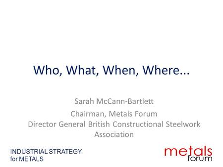 Who, What, When, Where... Sarah McCann-Bartlett Chairman, Metals Forum Director General British Constructional Steelwork Association INDUSTRIAL STRATEGY.