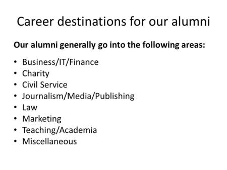 Career destinations for our alumni Our alumni generally go into the following areas: Business/IT/Finance Charity Civil Service Journalism/Media/Publishing.