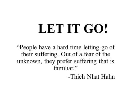 LET IT GO! “People have a hard time letting go of their suffering. Out of a fear of the unknown, they prefer suffering that is familiar.” -Thich Nhat Hahn.