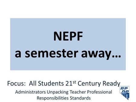 NEPF a semester away… Focus: All Students 21 st Century Ready Administrators Unpacking Teacher Professional Responsibilities Standards.