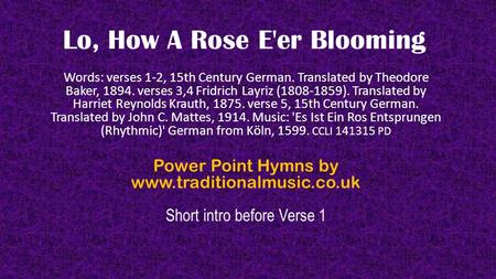 Lo, How A Rose E'er Blooming Words: verses 1-2, 15th Century German. Translated by Theodore Baker, 1894. verses 3,4 Fridrich Layriz (1808-1859). Translated.