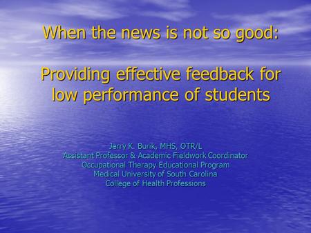 When the news is not so good: Providing effective feedback for low performance of students Jerry K. Burik, MHS, OTR/L Assistant Professor & Academic Fieldwork.