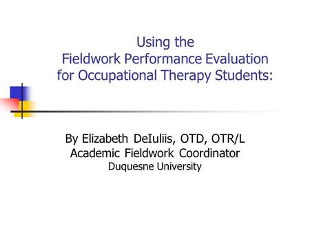 Using the Fieldwork Performance Evaluation for Occupational Therapy Students: By Elizabeth DeIuliis, OTD, OTR/L Academic Fieldwork Coordinator Duquesne.