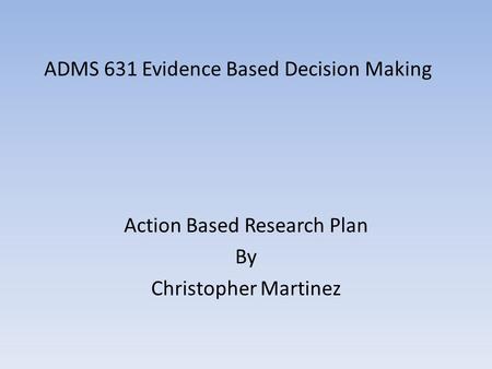 ADMS 631 Evidence Based Decision Making Action Based Research Plan By Christopher Martinez.