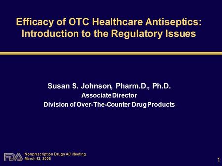 1 Nonprescription Drugs AC Meeting March 23, 2005 Efficacy of OTC Healthcare Antiseptics: Introduction to the Regulatory Issues Susan S. Johnson, Pharm.D.,