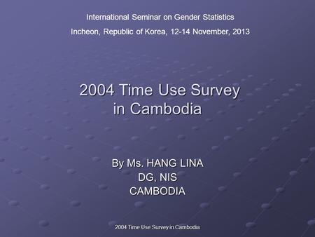 2004 Time Use Survey in Cambodia 2004 Time Use Survey in Cambodia 2004 Time Use Survey in Cambodia By Ms. HANG LINA DG, NIS CAMBODIA International Seminar.