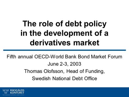 The role of debt policy in the development of a derivatives market Fifth annual OECD-World Bank Bond Market Forum June 2-3, 2003 Thomas Olofsson, Head.