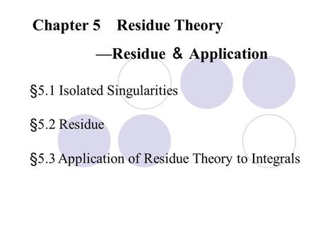 Chapter 5 Residue Theory —Residue ＆ Application §5.1 Isolated Singularities §5.2 Residue §5.3 Application of Residue Theory to Integrals.