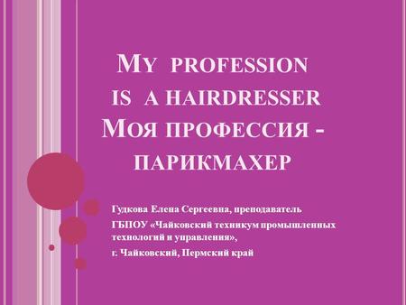 M Y PROFESSION IS A HAIRDRESSER М ОЯ ПРОФЕССИЯ - ПАРИКМАХЕР Гудкова Елена Сергеевна, преподаватель ГБПОУ «Чайковский техникум промышленных технологий и.