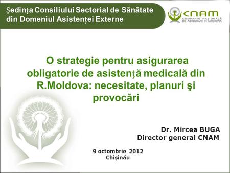 O strategie pentru asigurarea obligatorie de asistenă medicală din R.Moldova: necesitate, planuri şi provocări 9 Dr. Mircea BUGA Director general CNAM.