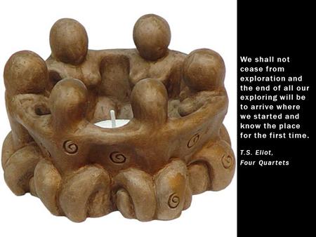 We shall not cease from exploration and the end of all our exploring will be to arrive where we started and know the place for the first time. T.S. Eliot,