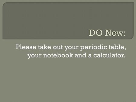 Please take out your periodic table, your notebook and a calculator.