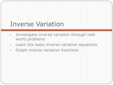 Inverse Variation Investigate inverse variation through real- world problems Learn the basic inverse variation equations Graph inverse variation functions.