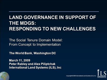 Copyright © 2009 International Land Systems (ILS), Inc. LAND GOVERNANCE IN SUPPORT OF THE MDGS: RESPONDING TO NEW CHALLENGES The Social Tenure Domain Model: