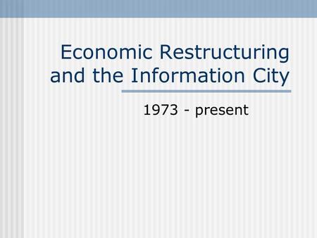 Economic Restructuring and the Information City 1973 - present.