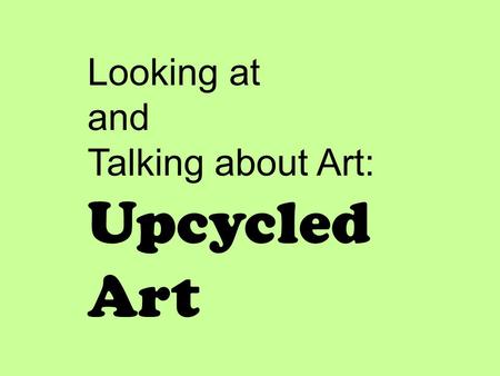 Looking at and Talking about Art: Upcycled Art. I will look at and talk about artwork that “upcycles” discarded objects. I will listen to and think about.