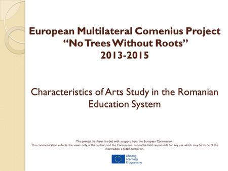 European Multilateral Comenius Project “No Trees Without Roots” 2013-2015 Characteristics of Arts Study in the Romanian Education System This project has.