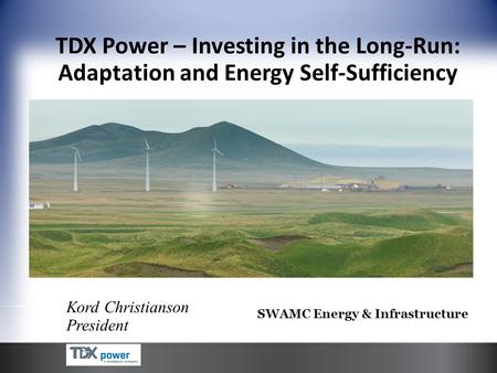 Kord Christianson President TDX Power – Investing in the Long-Run: Adaptation and Energy Self-Sufficiency SWAMC Energy & Infrastructure.