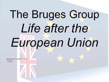 The Bruges Group Life after the European Union Monday 5 th October 2015 1.00pm.