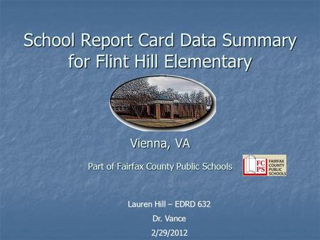 School Report Card Data Summary for Flint Hill Elementary Vienna, VA Part of Fairfax County Public Schools Lauren Hill – EDRD 632 Dr. Vance 2/29/2012.