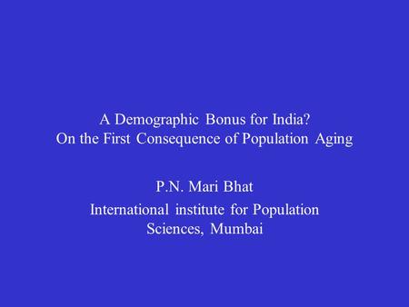 A Demographic Bonus for India? On the First Consequence of Population Aging P.N. Mari Bhat International institute for Population Sciences, Mumbai.