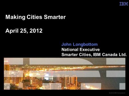 © 2010 IBM Corporation Making Cities Smarter April 25, 2012 John Longbottom National Executive Smarter Cities, IBM Canada Ltd.