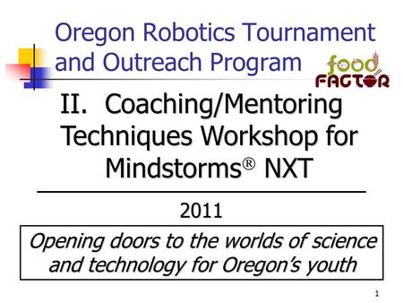 1 Oregon Robotics Tournament and Outreach Program II. Coaching/Mentoring Techniques Workshop for Mindstorms  NXT 2011 Opening doors to the worlds of science.