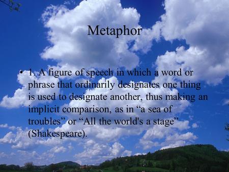 Metaphor 1. A figure of speech in which a word or phrase that ordinarily designates one thing is used to designate another, thus making an implicit comparison,