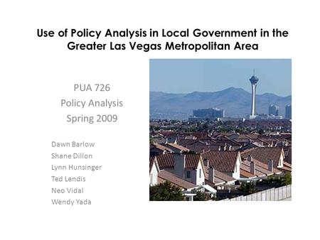 Use of Policy Analysis in Local Government in the Greater Las Vegas Metropolitan Area PUA 726 Policy Analysis Spring 2009 Dawn Barlow Shane Dillon Lynn.