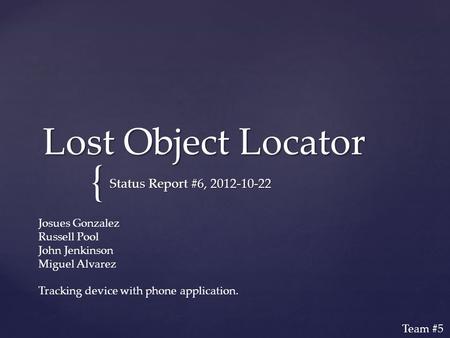 { Lost Object Locator Status Report #6, 2012-10-22 Josues Gonzalez Russell Pool John Jenkinson Miguel Alvarez Tracking device with phone application. Team.