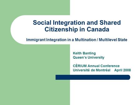 Social Integration and Shared Citizenship in Canada Immigrant Integration in a Multination / Multilevel State Keith Banting Queen’s University CÉRIUM Annual.