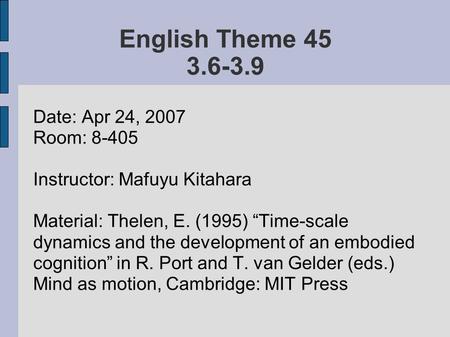 English Theme 45 3.6-3.9 Date: Apr 24, 2007 Room: 8-405 Instructor: Mafuyu Kitahara Material: Thelen, E. (1995) “Time-scale dynamics and the development.