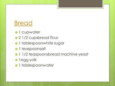 Bread  1 cupwater  2 1/2 cupsbread flour  1 tablespoonwhite sugar  1 teaspoonsalt  1 1/2 teaspoonsbread machine yeast  1egg yolk  1 tablespoonwater.